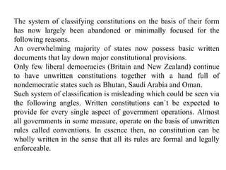 The system of classifying constitutions on the basis of their form
has now largely been abandoned or minimally focused for the
following reasons.
An overwhelming majority of states now possess basic written
documents that lay down major constitutional provisions.
Only few liberal democracies (Britain and New Zealand) continue
to have unwritten constitutions together with a hand full of
nondemocratic states such as Bhutan, Saudi Arabia and Oman.
Such system of classification is misleading which could be seen via
the following angles. Written constitutions can`t be expected to
provide for every single aspect of government operations. Almost
all governments in some measure, operate on the basis of unwritten
rules called conventions. In essence then, no constitution can be
wholly written in the sense that all its rules are formal and legally
enforceable.
 
