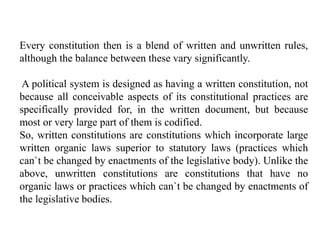 Every constitution then is a blend of written and unwritten rules,
although the balance between these vary significantly.
A political system is designed as having a written constitution, not
because all conceivable aspects of its constitutional practices are
specifically provided for, in the written document, but because
most or very large part of them is codified.
So, written constitutions are constitutions which incorporate large
written organic laws superior to statutory laws (practices which
can`t be changed by enactments of the legislative body). Unlike the
above, unwritten constitutions are constitutions that have no
organic laws or practices which can`t be changed by enactments of
the legislative bodies.
 