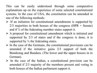 This can be easily understood through some comparative
explanations up on the experience of some selected constitutional
systems. In the case of USA, the constitution can be amended in
one of the following methods:
 If an initiation for constitutional amendments is supported by
2/3 majorities in both houses of the congress (HPR + Senate)
and if ¾ of the federating member states support it.
 A proposal for constitutional amendment which is initiated and
supported by 2/3 of states and if the congress is done, it is
supported by ¾ the federating states.
 In the case of the Germans, the constitutional provisions can be
amended if the initiative gains 2/3 support of both the
Bundestag and Bundara. (The lower and the upper houses in in
German).
 In the case of the Indian, a constitutional provision can be
amended if 2/3 majority of the members present and voting in
both houses of the Indian parliament support it.
 