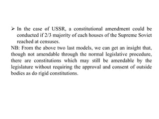  In the case of USSR, a constitutional amendment could be
conducted if 2/3 majority of each houses of the Supreme Soviet
reached at censuses.
NB: From the above two last models, we can get an insight that,
though not amendable through the normal legislative procedure,
there are constitutions which may still be amendable by the
legislature without requiring the approval and consent of outside
bodies as do rigid constitutions.
 