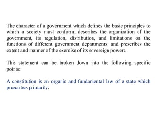 The character of a government which defines the basic principles to
which a society must conform; describes the organization of the
government, its regulation, distribution, and limitations on the
functions of different government departments; and prescribes the
extent and manner of the exercise of its sovereign powers.
This statement can be broken down into the following specific
points:
A constitution is an organic and fundamental law of a state which
prescribes primarily:
 