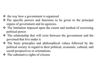  the way how a government is organized
 The specific powers and functions to be given to the principal
organs of government and its agencies.
 The limitation imposed upon the extent and method of exercising
political power
 The relationship that will exist between the government and the
governed that live under it.
 The basic principles and philosophical values followed by the
political society in regard to their political, economic, cultural, and
social perspectives or orientations.
 The substantive rights of citizens
 
