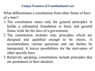 What differentiates a constitution from other forms of laws
of a state?
1. The constitution states only the general principles. It
builds a substantial foundation or basic and general
frame work for the laws of a government.
2. The constitution includes only principles which are
designed and qualified enough to be elastic. It
accommodates various questions and can further be
interpreted. It leaves possibilities for the derivation of
other specific laws
3. Relatively speaking, constitutions include principles that
are permanent in their duration.
Unique Features of Constitutional Law
 