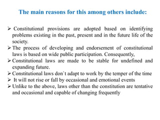  Constitutional provisions are adopted based on identifying
problems existing in the past, present and in the future life of the
society.
The process of developing and endorsement of constitutional
laws is based on wide public participation. Consequently,
Constitutional laws are made to be stable for undefined and
expanding future.
Constitutional laws don`t adapt to work by the temper of the time
 It will not rise or fall by occasional and emotional events
Unlike to the above, laws other than the constitution are tentative
and occasional and capable of changing frequently
The main reasons for this among others include:
 