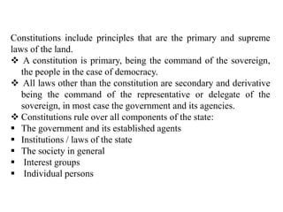 Constitutions include principles that are the primary and supreme
laws of the land.
 A constitution is primary, being the command of the sovereign,
the people in the case of democracy.
 All laws other than the constitution are secondary and derivative
being the command of the representative or delegate of the
sovereign, in most case the government and its agencies.
 Constitutions rule over all components of the state:
 The government and its established agents
 Institutions / laws of the state
 The society in general
 Interest groups
 Individual persons
 
