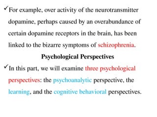 For example, over activity of the neurotransmitter
dopamine, perhaps caused by an overabundance of
certain dopamine receptors in the brain, has been
linked to the bizarre symptoms of schizophrenia.
Psychological Perspectives
In this part, we will examine three psychological
perspectives: the psychoanalytic perspective, the
learning, and the cognitive behavioral perspectives.
 