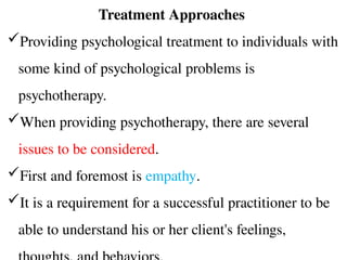 Treatment Approaches
Providing psychological treatment to individuals with
some kind of psychological problems is
psychotherapy.
When providing psychotherapy, there are several
issues to be considered.
First and foremost is empathy.
It is a requirement for a successful practitioner to be
able to understand his or her client's feelings,
 