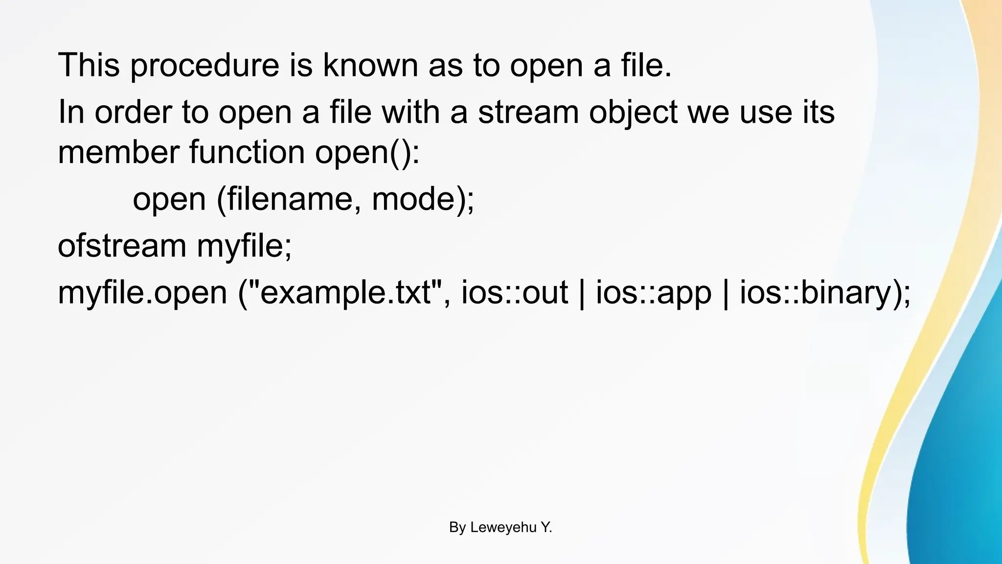 This procedure is known as to open a file.
In order to open a file with a stream object we use its
member function open():
open (filename, mode);
ofstream myfile;
myfile.open ("example.txt", ios::out | ios::app | ios::binary);
By Leweyehu Y.
 