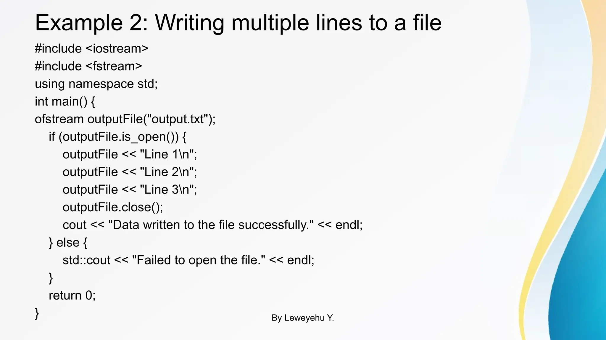 Example 2: Writing multiple lines to a file
#include <iostream>
#include <fstream>
using namespace std;
int main() {
ofstream outputFile("output.txt");
if (outputFile.is_open()) {
outputFile << "Line 1n";
outputFile << "Line 2n";
outputFile << "Line 3n";
outputFile.close();
cout << "Data written to the file successfully." << endl;
} else {
std::cout << "Failed to open the file." << endl;
}
return 0;
} By Leweyehu Y.
 