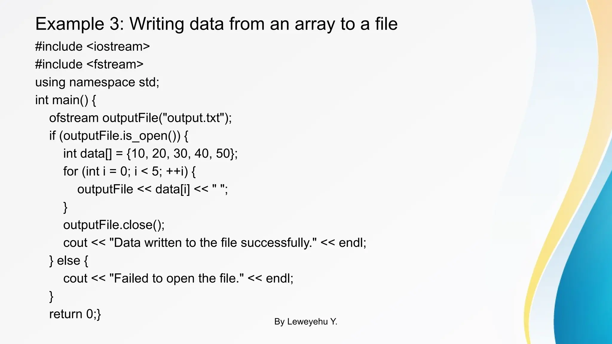Example 3: Writing data from an array to a file
#include <iostream>
#include <fstream>
using namespace std;
int main() {
ofstream outputFile("output.txt");
if (outputFile.is_open()) {
int data[] = {10, 20, 30, 40, 50};
for (int i = 0; i < 5; ++i) {
outputFile << data[i] << " ";
}
outputFile.close();
cout << "Data written to the file successfully." << endl;
} else {
cout << "Failed to open the file." << endl;
}
return 0;} By Leweyehu Y.
 
