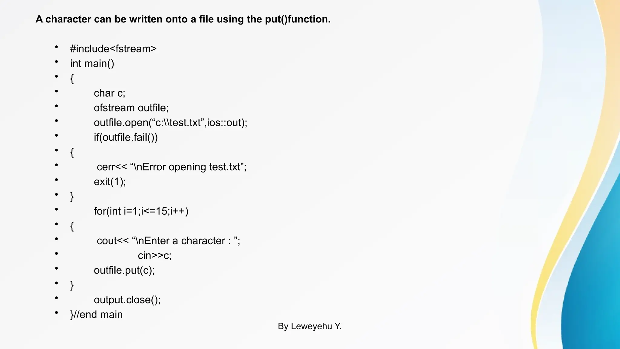 A character can be written onto a file using the put()function.
• #include<fstream>
• int main()
• {
• char c;
• ofstream outfile;
• outfile.open(“c:test.txt”,ios::out);
• if(outfile.fail())
• {
• cerr<< “nError opening test.txt”;
• exit(1);
• }
• for(int i=1;i<=15;i++)
• {
• cout<< “nEnter a character : ”;
• cin>>c;
• outfile.put(c);
• }
• output.close();
• }//end main
By Leweyehu Y.
 