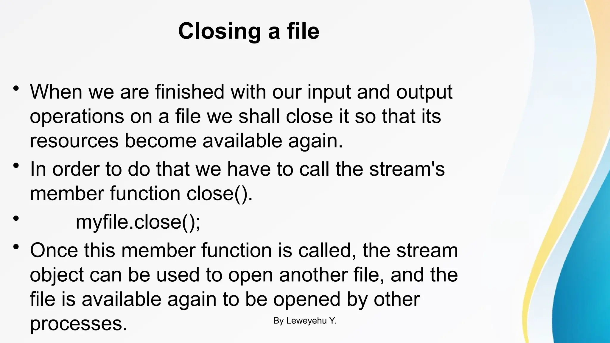 Closing a file
• When we are finished with our input and output
operations on a file we shall close it so that its
resources become available again.
• In order to do that we have to call the stream's
member function close().
• myfile.close();
• Once this member function is called, the stream
object can be used to open another file, and the
file is available again to be opened by other
processes. By Leweyehu Y.
 