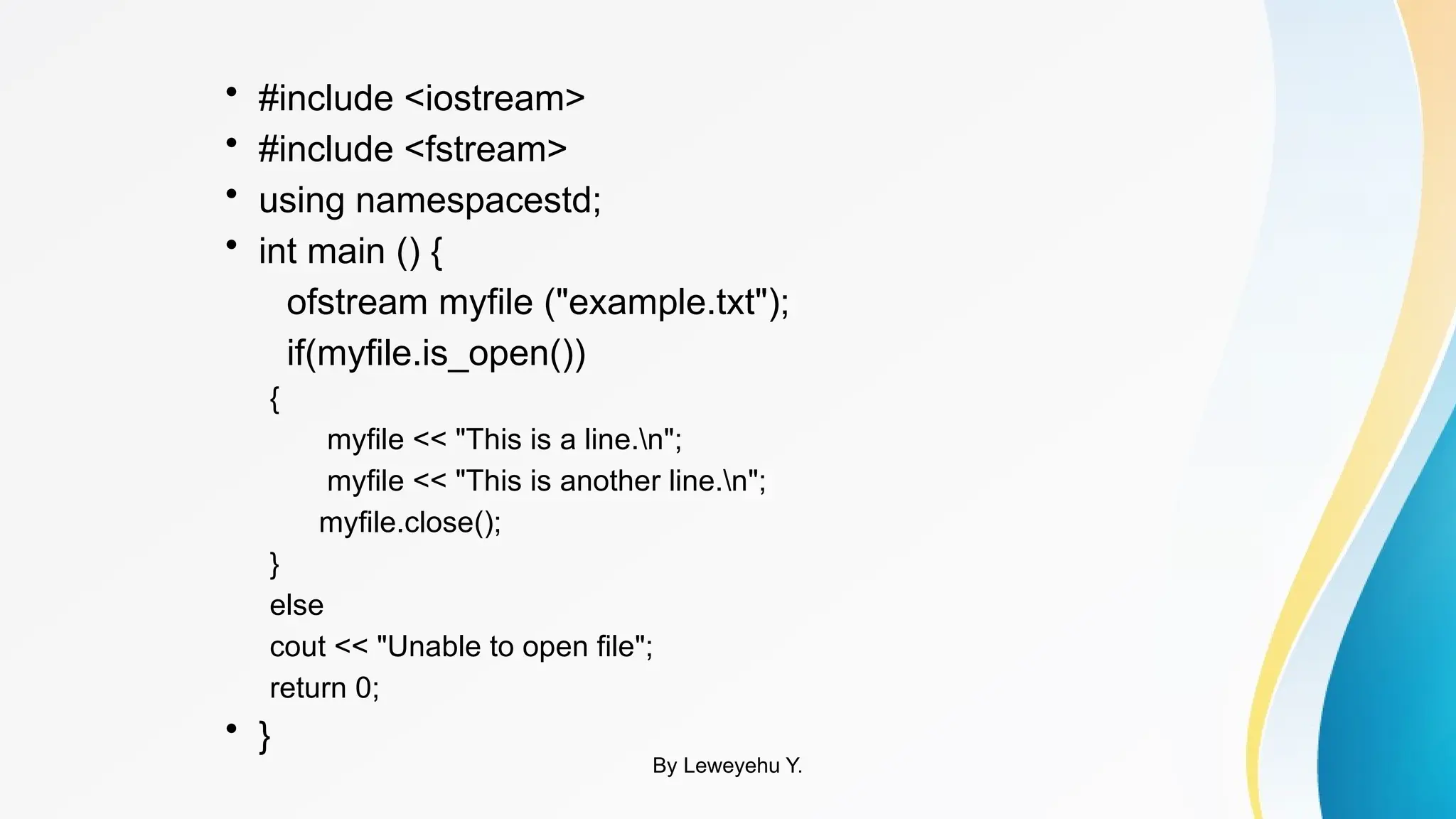 • #include <iostream>
• #include <fstream>
• using namespacestd;
• int main () {
ofstream myfile ("example.txt");
if(myfile.is_open())
{
myfile << "This is a line.n";
myfile << "This is another line.n";
myfile.close();
}
else
cout << "Unable to open file";
return 0;
• }
By Leweyehu Y.
 