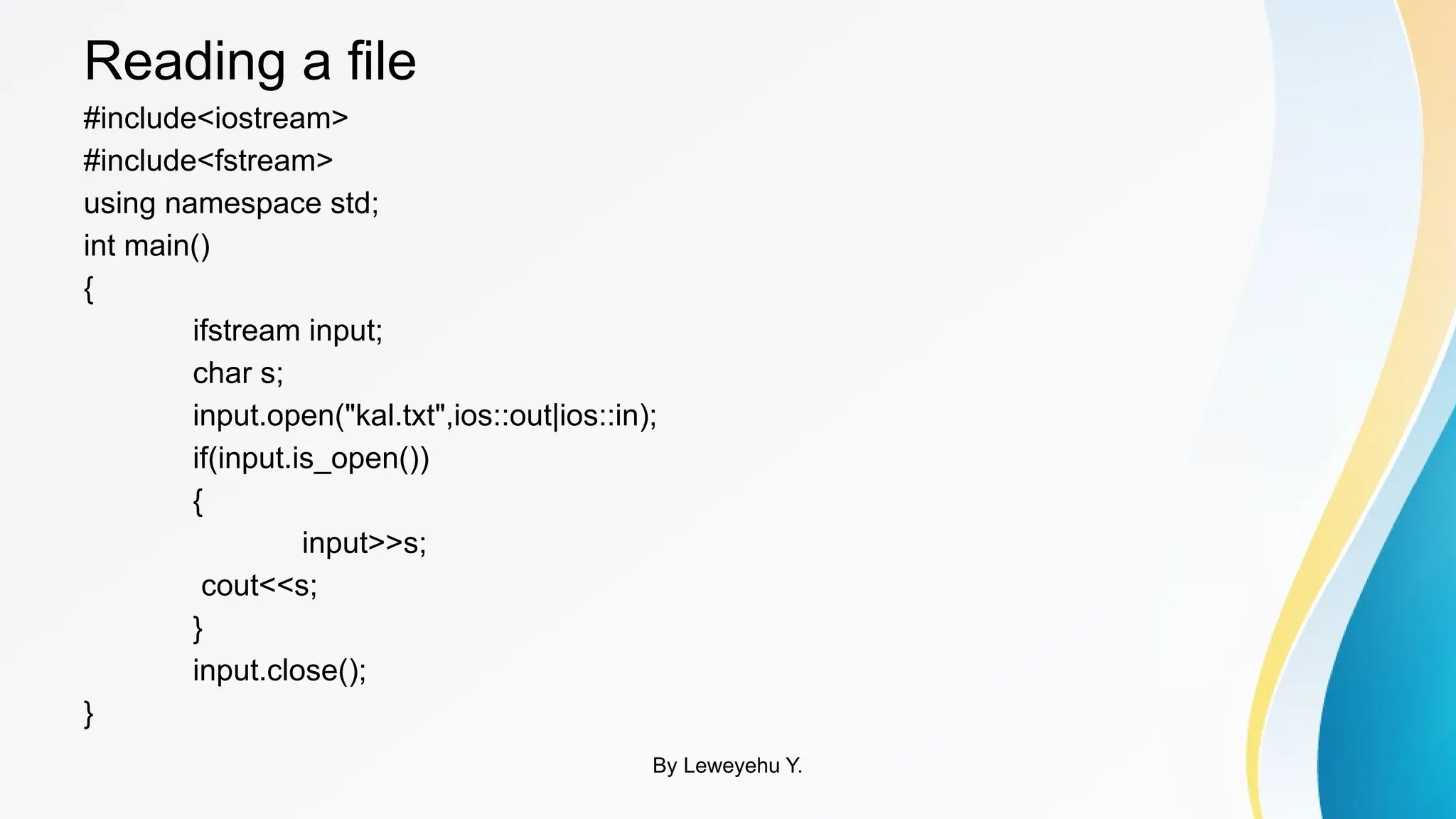 Reading a file
#include<iostream>
#include<fstream>
using namespace std;
int main()
{
ifstream input;
char s;
input.open("kal.txt",ios::out|ios::in);
if(input.is_open())
{
input>>s;
cout<<s;
}
input.close();
}
By Leweyehu Y.
 