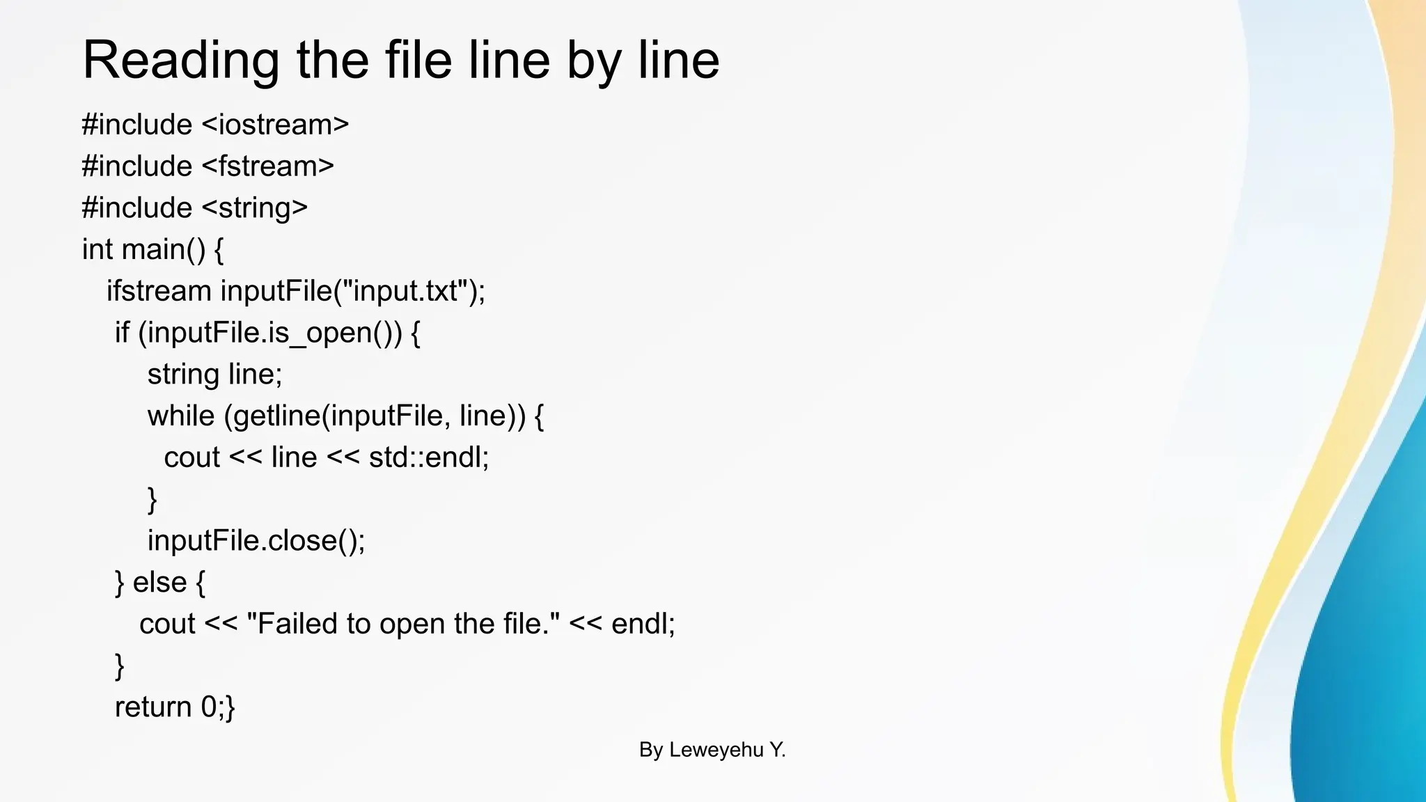 Reading the file line by line
#include <iostream>
#include <fstream>
#include <string>
int main() {
ifstream inputFile("input.txt");
if (inputFile.is_open()) {
string line;
while (getline(inputFile, line)) {
cout << line << std::endl;
}
inputFile.close();
} else {
cout << "Failed to open the file." << endl;
}
return 0;}
By Leweyehu Y.
 