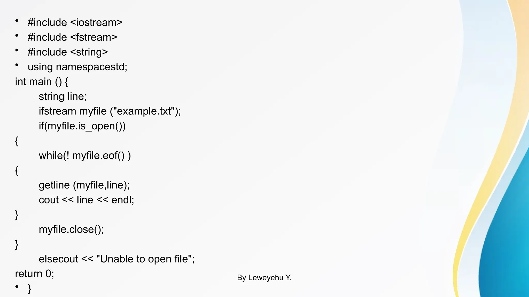 • #include <iostream>
• #include <fstream>
• #include <string>
• using namespacestd;
int main () {
string line;
ifstream myfile ("example.txt");
if(myfile.is_open())
{
while(! myfile.eof() )
{
getline (myfile,line);
cout << line << endl;
}
myfile.close();
}
elsecout << "Unable to open file";
return 0;
• }
By Leweyehu Y.
 