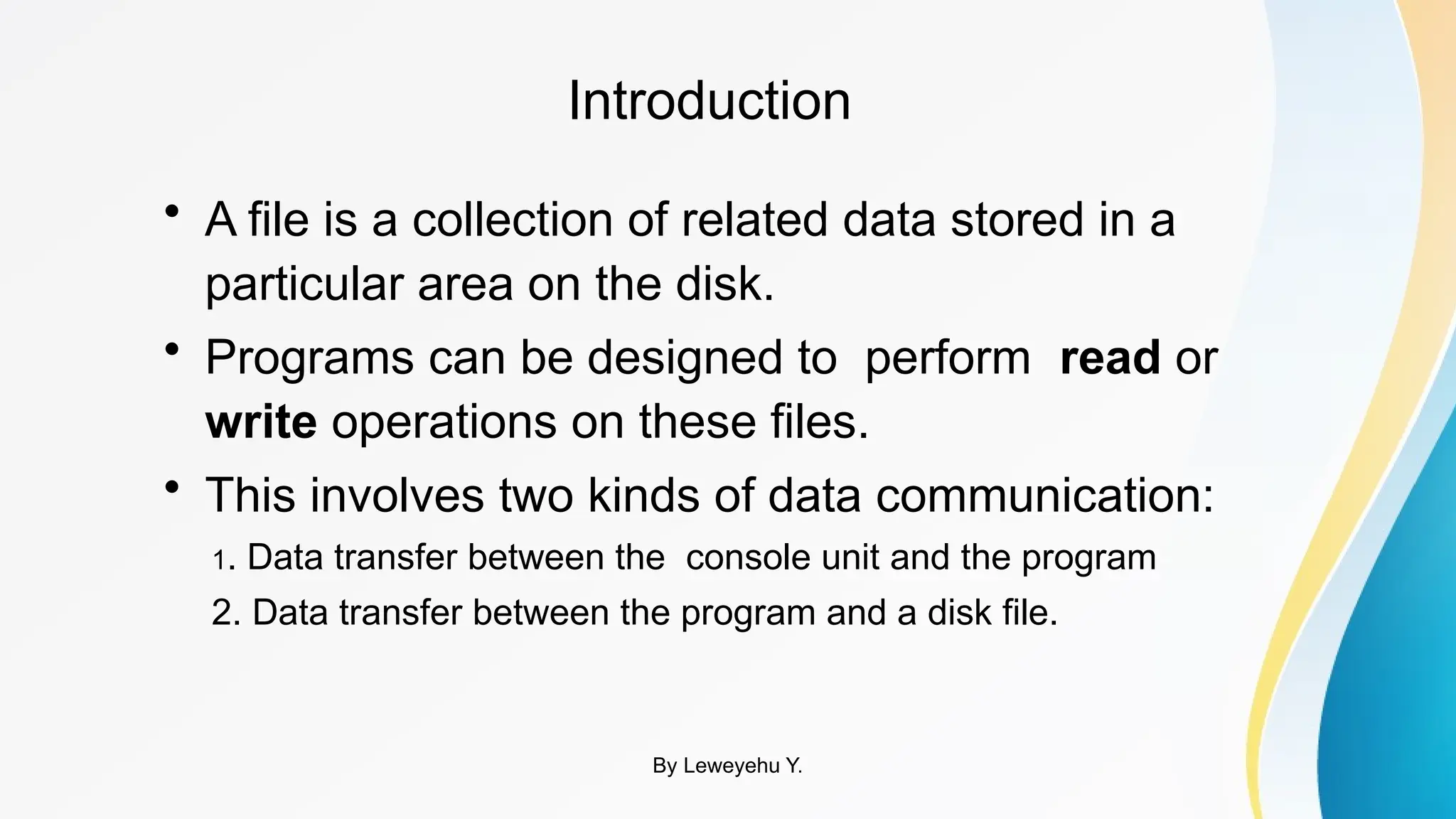 Introduction
• A file is a collection of related data stored in a
particular area on the disk.
• Programs can be designed to perform read or
write operations on these files.
• This involves two kinds of data communication:
1. Data transfer between the console unit and the program
2. Data transfer between the program and a disk file.
By Leweyehu Y.
 