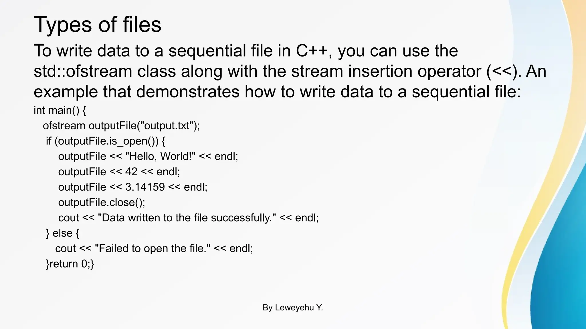 Types of files
To write data to a sequential file in C++, you can use the
std::ofstream class along with the stream insertion operator (<<). An
example that demonstrates how to write data to a sequential file:
int main() {
ofstream outputFile("output.txt");
if (outputFile.is_open()) {
outputFile << "Hello, World!" << endl;
outputFile << 42 << endl;
outputFile << 3.14159 << endl;
outputFile.close();
cout << "Data written to the file successfully." << endl;
} else {
cout << "Failed to open the file." << endl;
}return 0;}
By Leweyehu Y.
 