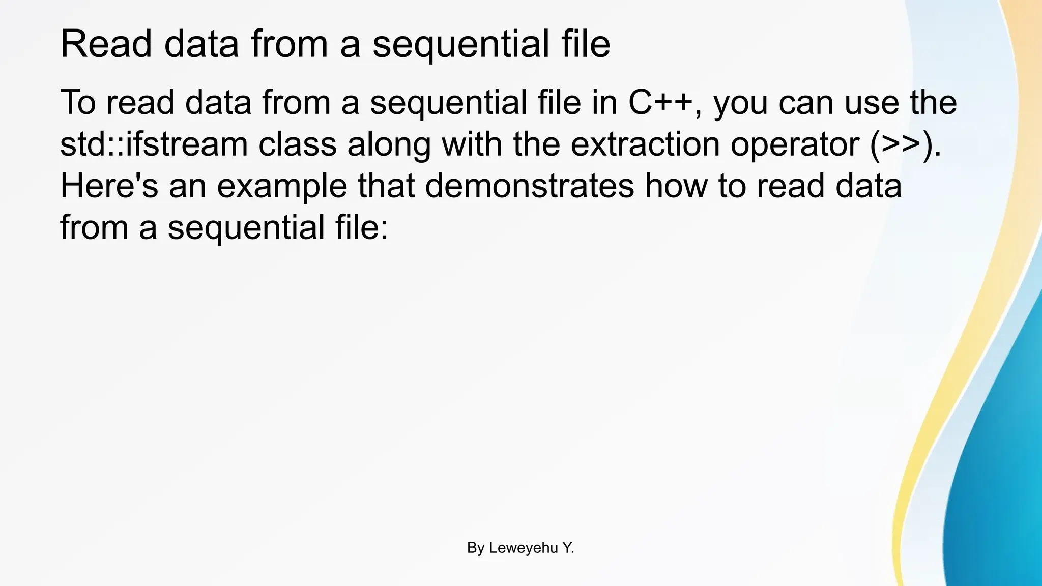 Read data from a sequential file
To read data from a sequential file in C++, you can use the
std::ifstream class along with the extraction operator (>>).
Here's an example that demonstrates how to read data
from a sequential file:
By Leweyehu Y.
 