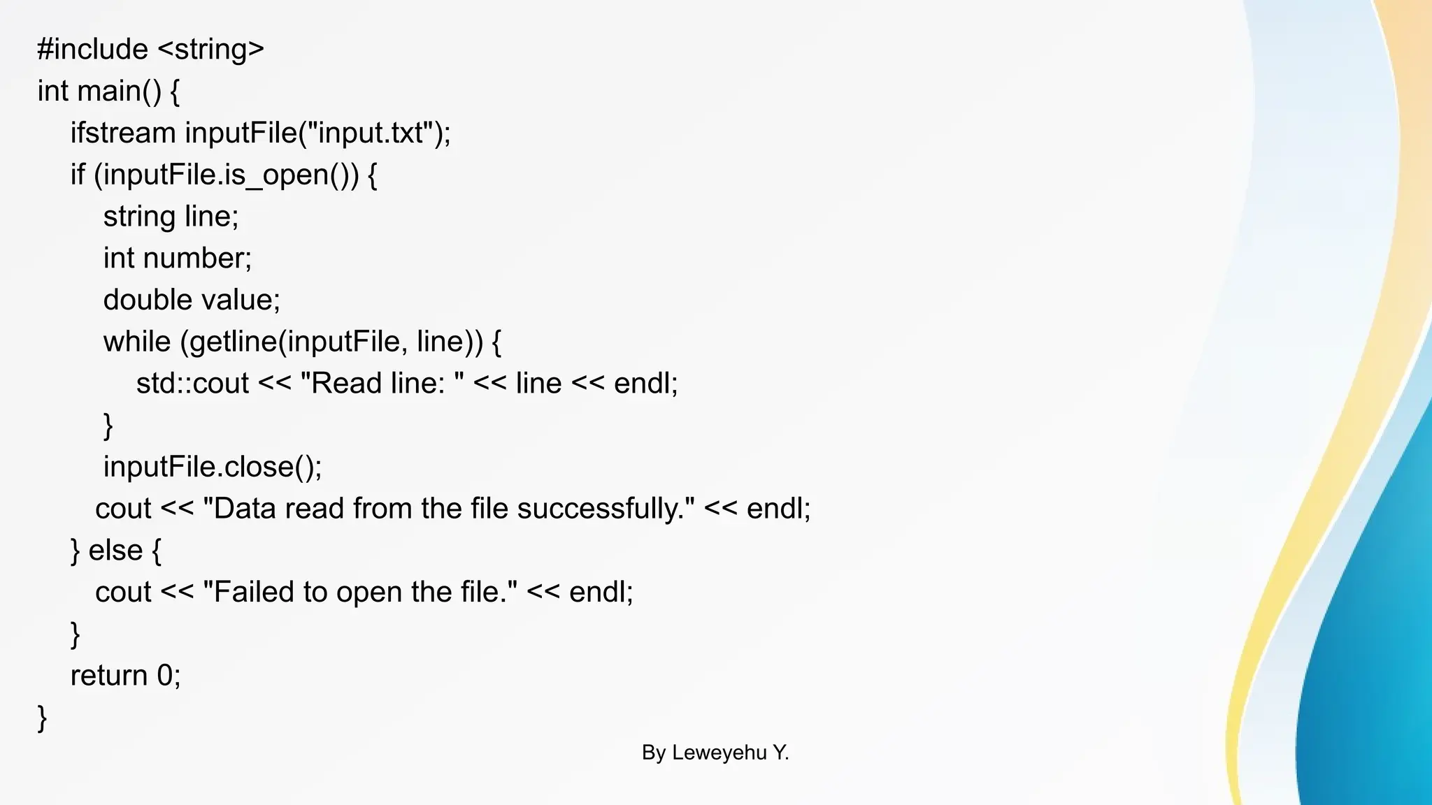 #include <string>
int main() {
ifstream inputFile("input.txt");
if (inputFile.is_open()) {
string line;
int number;
double value;
while (getline(inputFile, line)) {
std::cout << "Read line: " << line << endl;
}
inputFile.close();
cout << "Data read from the file successfully." << endl;
} else {
cout << "Failed to open the file." << endl;
}
return 0;
}
By Leweyehu Y.
 