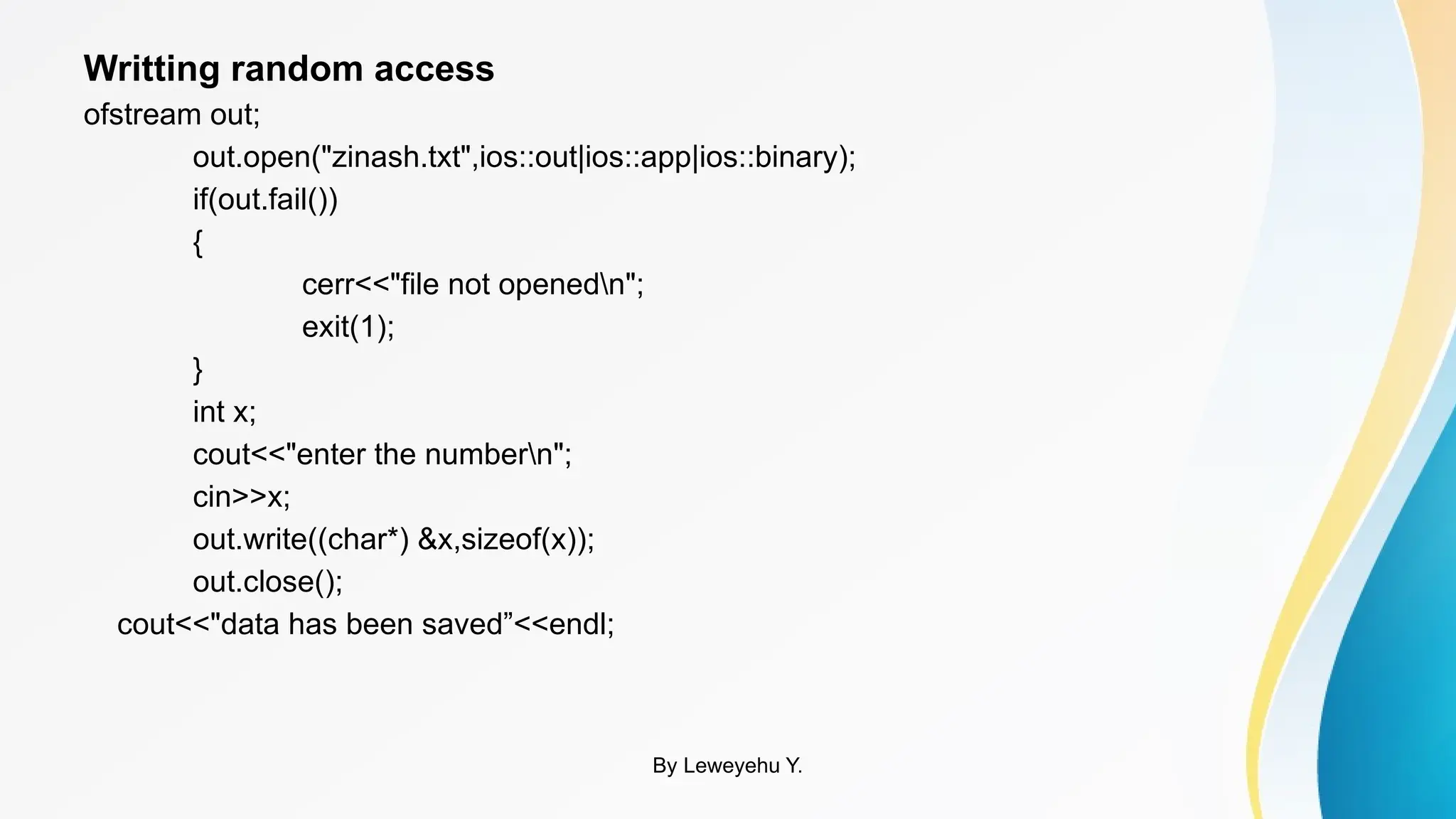 Writting random access
ofstream out;
out.open("zinash.txt",ios::out|ios::app|ios::binary);
if(out.fail())
{
cerr<<"file not openedn";
exit(1);
}
int x;
cout<<"enter the numbern";
cin>>x;
out.write((char*) &x,sizeof(x));
out.close();
cout<<"data has been saved”<<endl;
By Leweyehu Y.
 