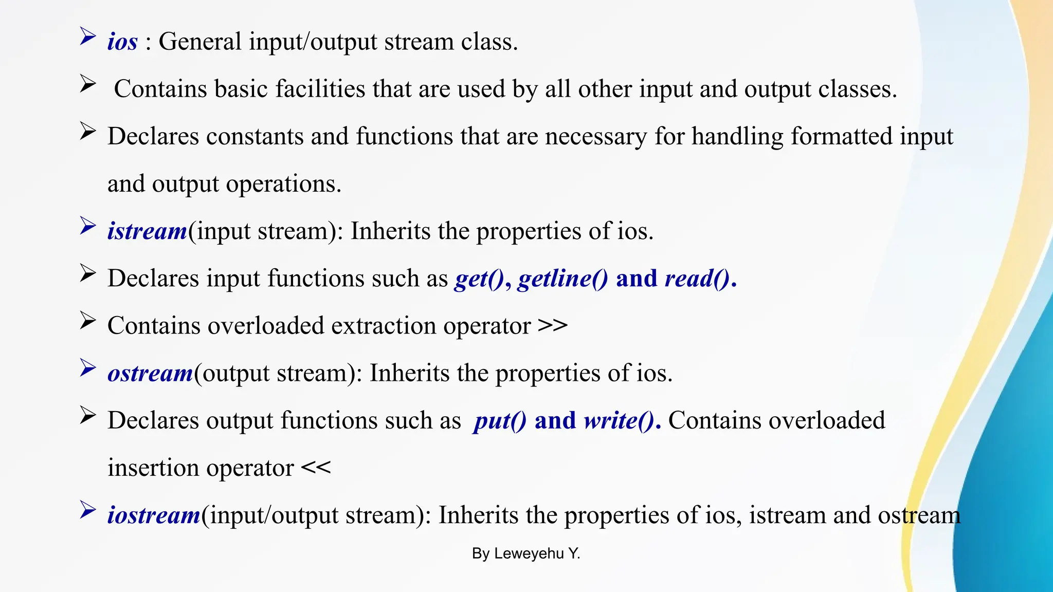  ios : General input/output stream class.
 Contains basic facilities that are used by all other input and output classes.
 Declares constants and functions that are necessary for handling formatted input
and output operations.
 istream(input stream): Inherits the properties of ios.
 Declares input functions such as get(), getline() and read().
 Contains overloaded extraction operator >>
 ostream(output stream): Inherits the properties of ios.
 Declares output functions such as put() and write(). Contains overloaded
insertion operator <<
 iostream(input/output stream): Inherits the properties of ios, istream and ostream
By Leweyehu Y.
 