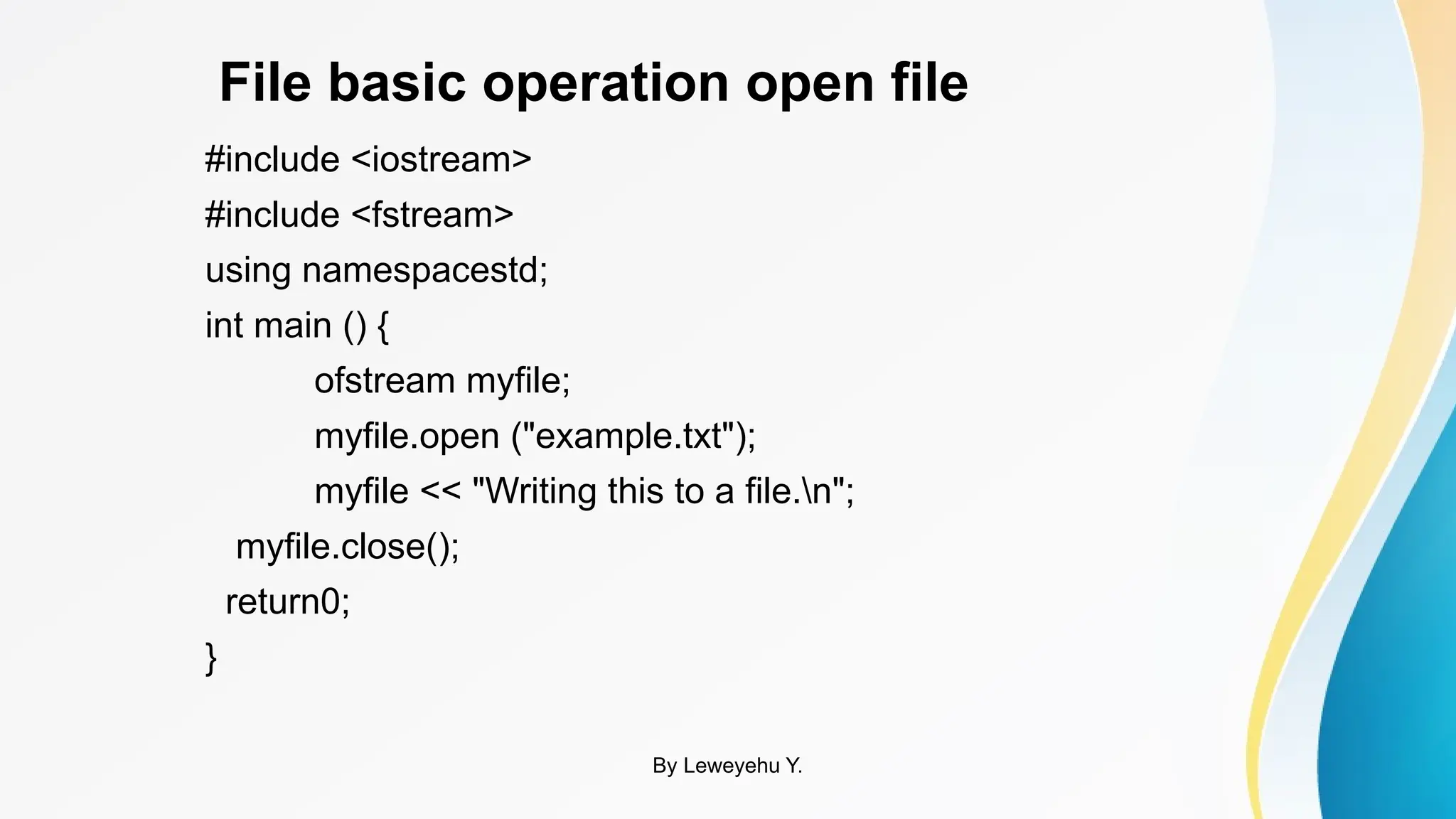 File basic operation open file
#include <iostream>
#include <fstream>
using namespacestd;
int main () {
ofstream myfile;
myfile.open ("example.txt");
myfile << "Writing this to a file.n";
myfile.close();
return0;
}
By Leweyehu Y.
 