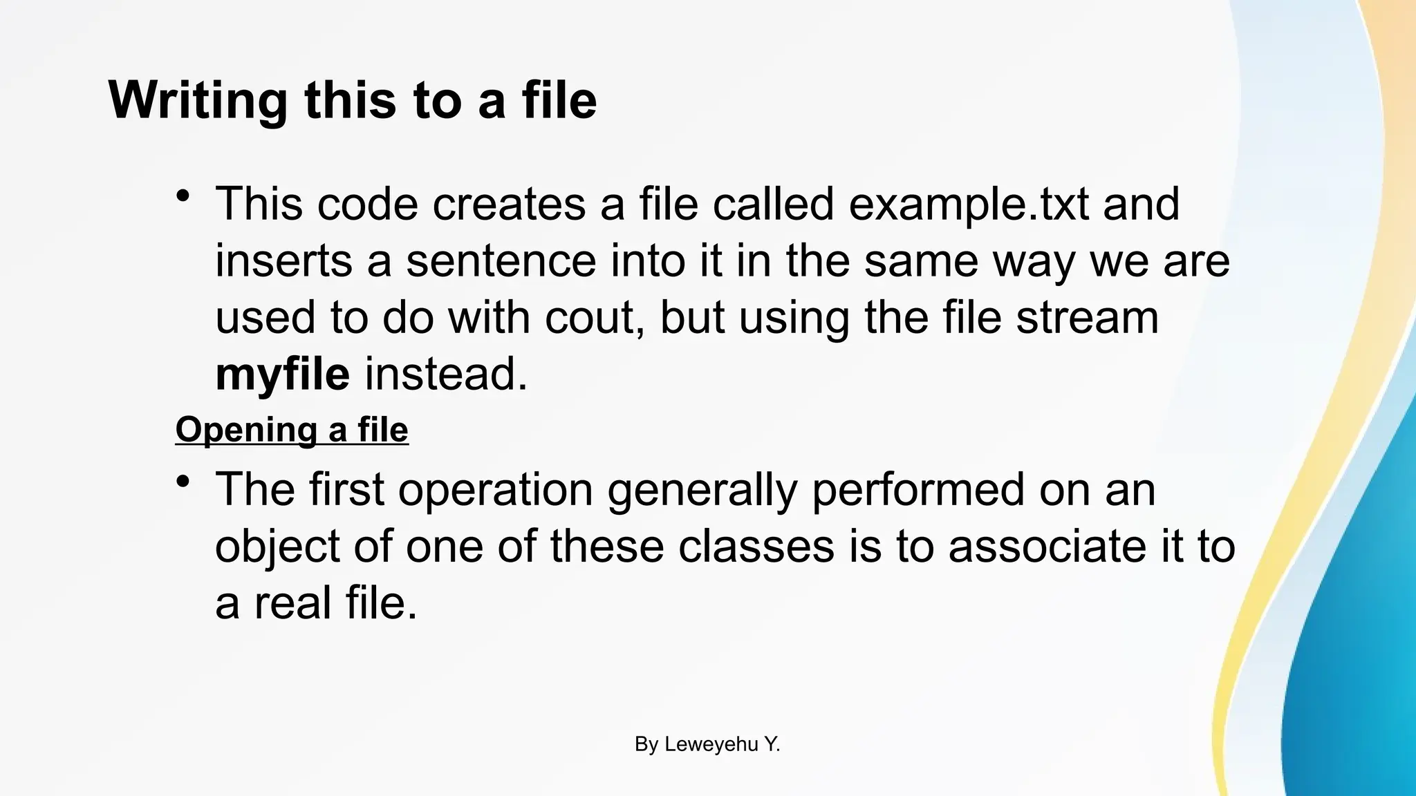 Writing this to a file
• This code creates a file called example.txt and
inserts a sentence into it in the same way we are
used to do with cout, but using the file stream
myfile instead.
Opening a file
• The first operation generally performed on an
object of one of these classes is to associate it to
a real file.
By Leweyehu Y.
 