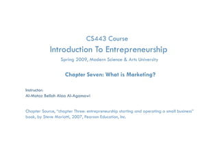CS443 Course
            Introduction To Entrepreneurship
                                 p         p
                  Spring 2009, Modern Science & Arts University

                    Chapter Seven: What is Marketing?

Instructor:
Al-Motaz Bellah Alaa Al-Agamawi


Chapter Source, “chapter Three: entrepreneurship starting and operating a small business”
book, by Steve Mariotti, 2007, Pearson Education, Inc.

                   What is Marketing?       Chapter 7   By: Motaz Al-Agamawi
 