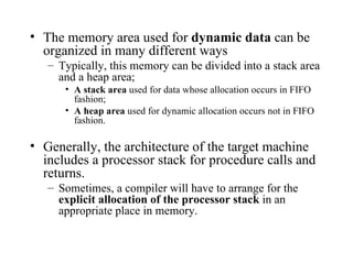 The memory area used for  dynamic data  can be organized in many different ways Typically, this memory can be divided into a stack area and a heap area; A stack area  used for data whose allocation occurs in FIFO fashion; A heap area  used for dynamic allocation occurs not in FIFO fashion. Generally, the architecture of the target machine includes a processor stack for procedure calls and returns. Sometimes, a compiler will have to arrange for the  explicit allocation of the processor stack  in an appropriate place in memory. 