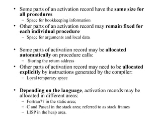 Some parts of an activation record have the  same size for all procedures Space for bookkeeping information Other parts of an activation record may  remain fixed for each individual procedure   Space for arguments and local data Some parts of activation record may be  allocated automatically  on procedure calls: Storing the return address Other parts of activation record may need to be  allocated explicitly  by instructions generated by the compiler: Local temporary space Depending on the language , activation records may be allocated in different areas: Fortran77 in the static area; C and Pascal in the stack area; referred to as stack frames LISP in the heap area. 