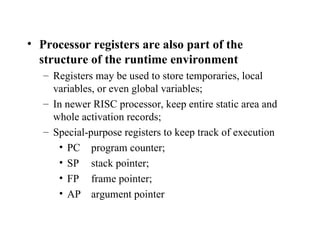 Processor registers are also part of the structure of the runtime environment Registers may be used to store temporaries, local variables, or even global variables; In newer RISC processor, keep entire static area and whole activation records; Special-purpose registers to keep track of execution PC  program counter; SP stack pointer; FP frame pointer; AP argument pointer 