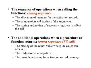 The sequence of operations when calling the functions :  calling sequence The allocation of memory for the activation record; The computation and storing of the arguments; The storing and setting of necessary registers to affect the call The additional operations when a procedure or function returns:  return sequence (VS call ) The placing of the return value where the caller can access it; The readjustment of registers; The possible releasing for activation record memory 