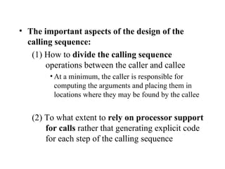 The important aspects of the design of the calling sequence: (1) How to  divide the calling sequence  operations between the caller and callee At a minimum, the caller is responsible for computing the arguments and placing them in locations where they may be found by the callee (2) To what extent to  rely on processor support for calls  rather that generating explicit code for each step of the calling sequence 