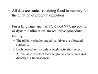 All data are static, remaining fixed in memory for the duration of program execution For a language, such as FORTRAN77, no pointer or dynamic allocation, no recursive procedure calling The global variables and all variables are allocated statically. Each procedure has only a single activation record. All variable, whether local or global, can be accessed directly via fixed address. 