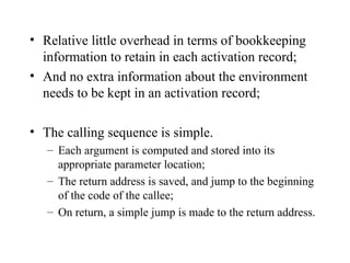 Relative little overhead in terms of bookkeeping information to retain in each activation record; And no extra information about the environment needs to be kept in an activation record; The calling sequence is simple. Each argument is computed and stored into its appropriate parameter location; The return address is saved, and jump to the beginning of the code of the callee; On return, a simple jump is made to the return address. 