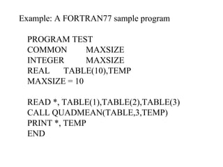 Example: A FORTRAN77 sample program PROGRAM TEST COMMON MAXSIZE INTEGER MAXSIZE REAL TABLE(10),TEMP MAXSIZE = 10 READ *, TABLE(1),TABLE(2),TABLE(3) CALL QUADMEAN(TABLE,3,TEMP) PRINT *, TEMP END 