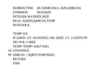 SUBROUTINE  QUADMEAN(A, SIZE,QMEAN) COMMON  MAXSIZE INTEGER MAXSIZE,SIZE REAL A(SIZE),QMEAN,TEMP INTEGER K TEMP=0.0 IF ((SIZE .GT. MAXSIZE) .OR. (SIZE .LT. 1) GOTO 99 DO 10 K=1,SIZE TEMP=TEMP+A(K)*A(K) 10  CONTINUE 99  QMEAN = SQRT(TEMP/SIZE) RETURN END 