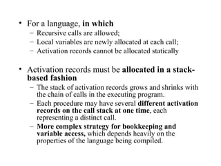 For a language,  in which Recursive calls are allowed; Local variables are newly allocated at each call; Activation records cannot be allocated statically Activation records must be  allocated in a stack-based fashion The stack of activation records grows and shrinks with the chain of calls in the executing program. Each procedure may have several  different activation records on the call stack at one time , each representing a distinct call. More complex strategy for bookkeeping and variable access,  which depends heavily on the properties of the language being compiled. 