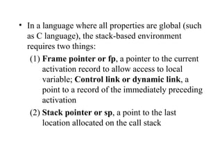 In a language where all properties are global (such as C language), the stack-based environment requires two things: (1)  Frame pointer or fp , a pointer to the current activation record to allow access to local variable;  Control link or dynamic link , a point to a record of the immediately preceding activation (2)  Stack pointer or sp , a point to the last location allocated on the call stack 