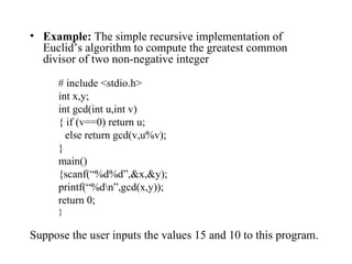 Example:  The simple recursive implementation of Euclid’s algorithm to compute the greatest common divisor of two non-negative integer # include <stdio.h> int x,y; int gcd(int u,int v) { if (v==0) return u; else return gcd(v,u%v); } main() {scanf(“%d%d”,&x,&y); printf(“%d\n”,gcd(x,y)); return 0; } Suppose the user inputs the values 15 and 10 to this program.  