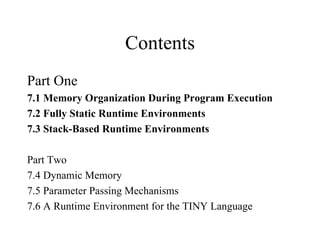 Contents Part One 7.1 Memory Organization During Program Execution 7.2 Fully Static Runtime Environments 7.3 Stack-Based Runtime Environments Part Two 7.4 Dynamic Memory 7.5 Parameter Passing Mechanisms 7.6 A Runtime Environment for the TINY Language 