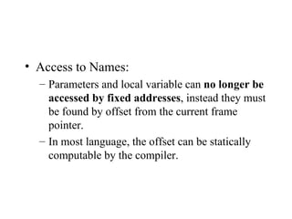 Access to Names: Parameters and local variable can  no longer be accessed by fixed addresses , instead they must be found by offset from the current frame pointer. In most language, the offset can be statically computable by the compiler. 