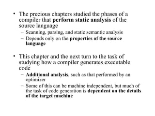 The precious chapters studied the phases of a compiler that  perform static analysis  of the source language Scanning, parsing, and static semantic analysis Depends only on the  properties of the source language This chapter and the next turn to the task of studying how a compiler generates executable code Additional analysis , such as that performed by an optimizer Some of this can be machine independent, but much of the task of code generation is  dependent on the details of the target machine 