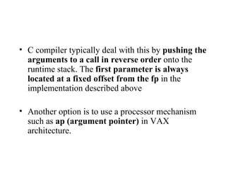 C compiler typically deal with this by  pushing the arguments to a call in reverse order  onto the runtime stack. The  first parameter is always located at a fixed offset from the fp  in the implementation described above Another option is to use a processor mechanism such as  ap (argument pointer)  in VAX architecture. 