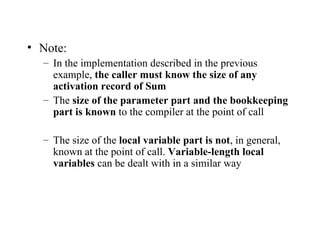 Note: In the implementation described in the previous example,  the caller must know the size of any activation record of Sum The  size of the parameter part and the bookkeeping part is known  to the compiler at the point of call The size of the  local variable part is not , in general, known at the point of call.  Variable-length local variables  can be dealt with in a similar way 