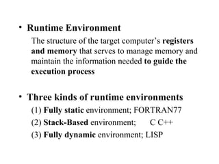 Runtime Environment The structure of the target computer’s  registers and memory  that serves to manage memory and maintain the information needed  to guide the execution process Three kinds of runtime environments (1)  Fully static  environment; FORTRAN77 (2)  Stack-Based  environment; C C++ (3)  Fully dynamic  environment; LISP 