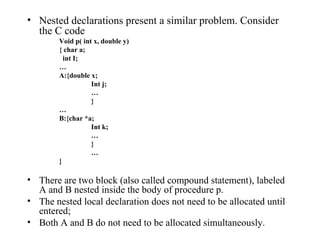 Nested declarations present a similar problem. Consider the C code Void p( int x, double y) { char a;   int I; … A:{double x; Int j; … } … B:{char *a; Int k; … } … } There are two block (also called compound statement), labeled A and B nested inside the body of procedure p. The nested local declaration does not need to be allocated until entered; Both A and B do not need to be allocated simultaneously. 