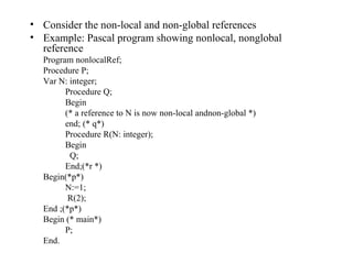Consider the non-local and non-global references Example: Pascal program showing nonlocal, nonglobal reference Program nonlocalRef; Procedure P; Var N: integer; Procedure Q; Begin (* a reference to N is now non-local andnon-global *) end; (* q*) Procedure R(N: integer); Begin   Q; End;(*r *) Begin(*p*) N:=1;   R(2); End ;(*p*) Begin (* main*) P; End. 