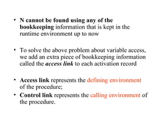 N cannot be found using any of the bookkeeping  information that is kept in the runtime environment up to now To solve the above problem about variable access, we add an extra piece of bookkeeping information called the  access link  to each activation record Access link  represents the  defining environment  of the procedure; Control link  represents the  calling environment  of the procedure. 